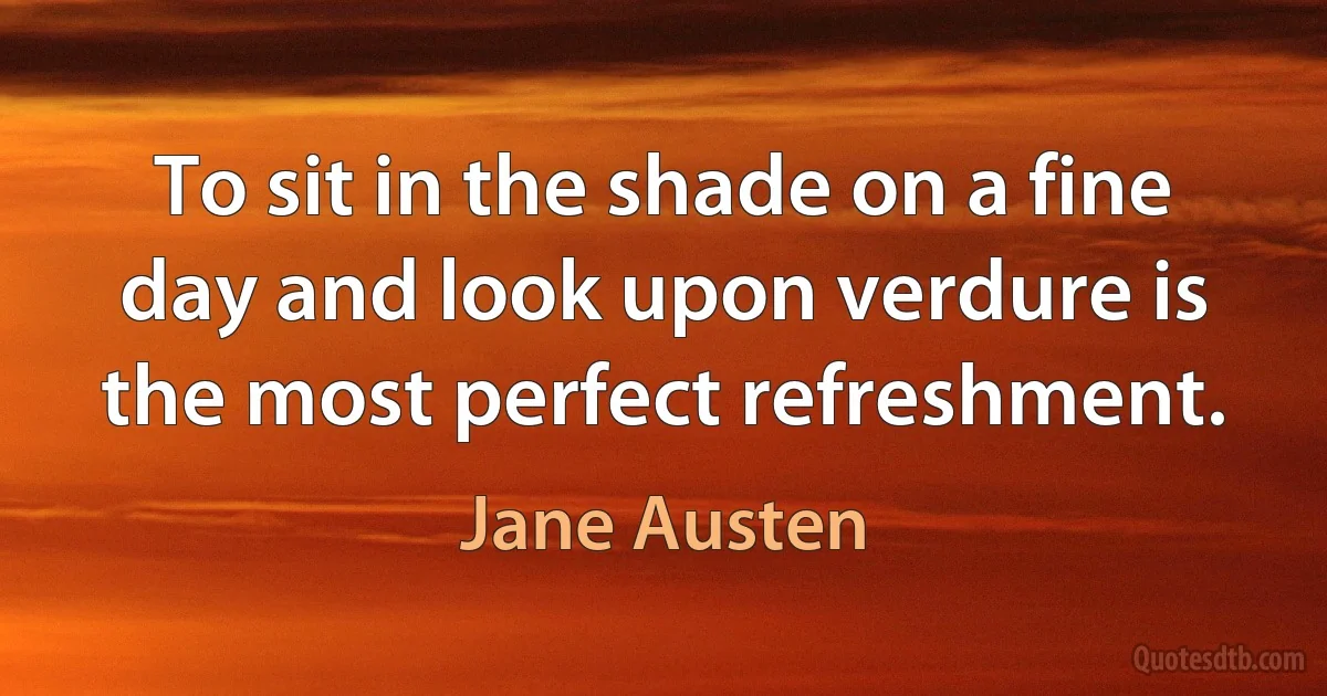 To sit in the shade on a fine day and look upon verdure is the most perfect refreshment. (Jane Austen)