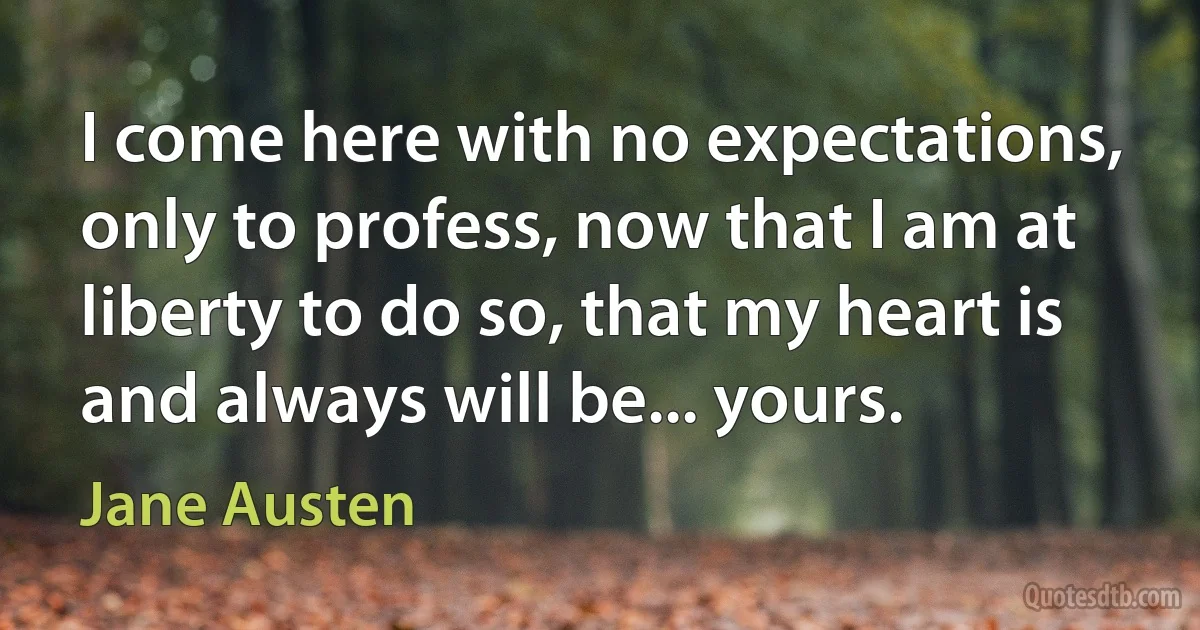 I come here with no expectations, only to profess, now that I am at liberty to do so, that my heart is and always will be... yours. (Jane Austen)