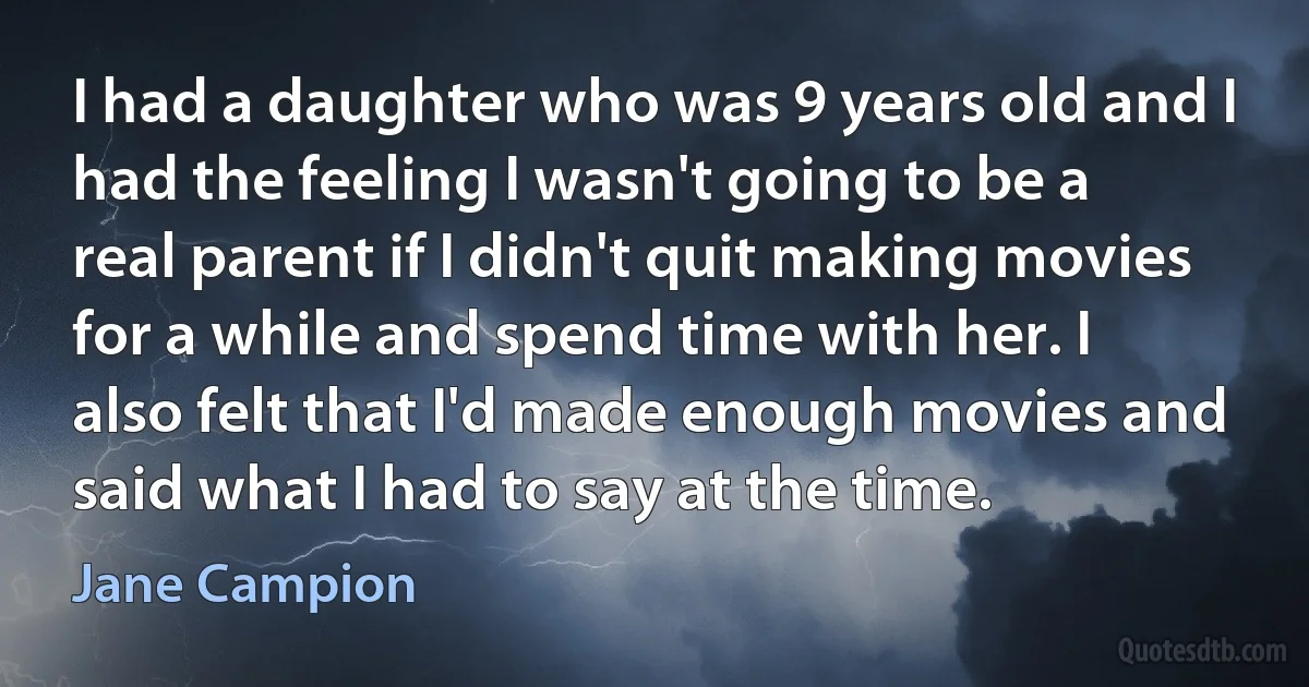 I had a daughter who was 9 years old and I had the feeling I wasn't going to be a real parent if I didn't quit making movies for a while and spend time with her. I also felt that I'd made enough movies and said what I had to say at the time. (Jane Campion)