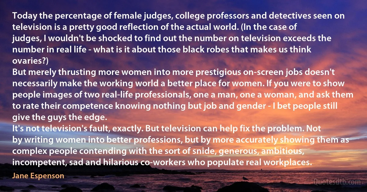 Today the percentage of female judges, college professors and detectives seen on television is a pretty good reflection of the actual world. (In the case of judges, I wouldn't be shocked to find out the number on television exceeds the number in real life - what is it about those black robes that makes us think ovaries?)
But merely thrusting more women into more prestigious on-screen jobs doesn't necessarily make the working world a better place for women. If you were to show people images of two real-life professionals, one a man, one a woman, and ask them to rate their competence knowing nothing but job and gender - I bet people still give the guys the edge.
It's not television's fault, exactly. But television can help fix the problem. Not by writing women into better professions, but by more accurately showing them as complex people contending with the sort of snide, generous, ambitious, incompetent, sad and hilarious co-workers who populate real workplaces. (Jane Espenson)