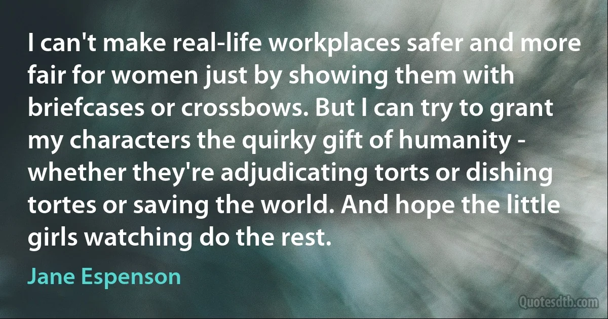 I can't make real-life workplaces safer and more fair for women just by showing them with briefcases or crossbows. But I can try to grant my characters the quirky gift of humanity - whether they're adjudicating torts or dishing tortes or saving the world. And hope the little girls watching do the rest. (Jane Espenson)