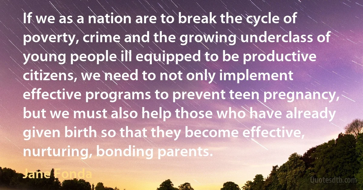 If we as a nation are to break the cycle of poverty, crime and the growing underclass of young people ill equipped to be productive citizens, we need to not only implement effective programs to prevent teen pregnancy, but we must also help those who have already given birth so that they become effective, nurturing, bonding parents. (Jane Fonda)