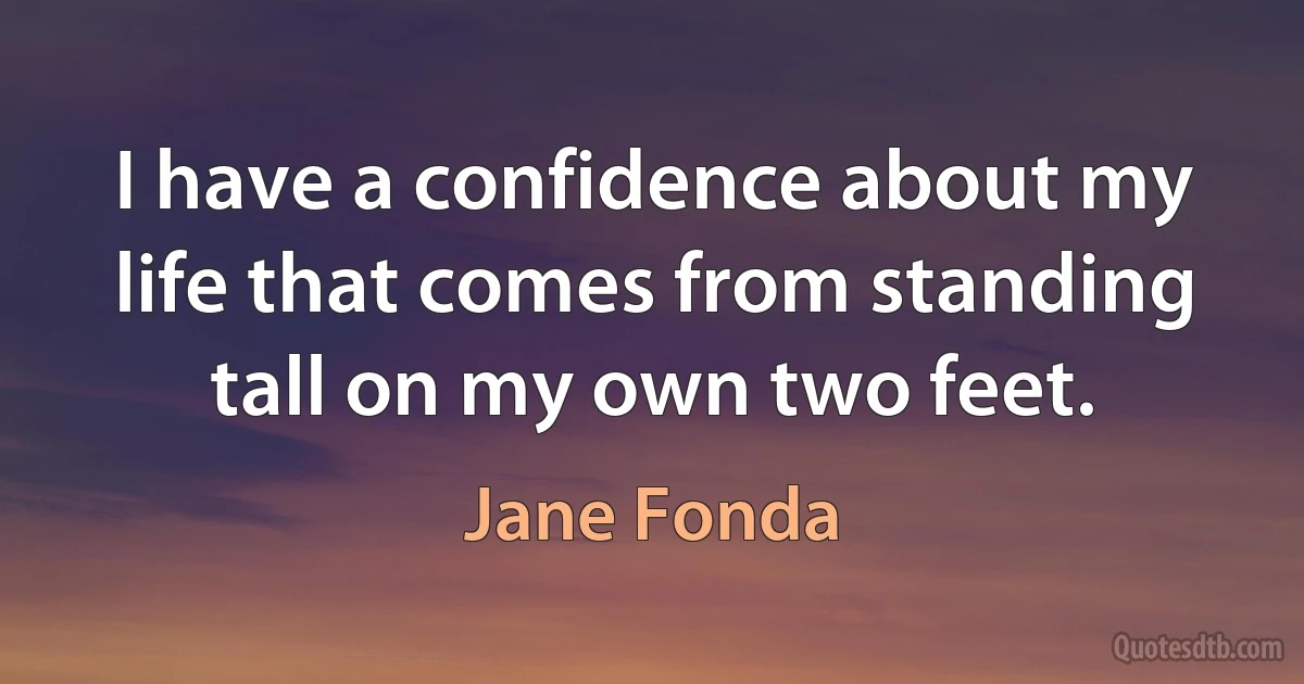 I have a confidence about my life that comes from standing tall on my own two feet. (Jane Fonda)