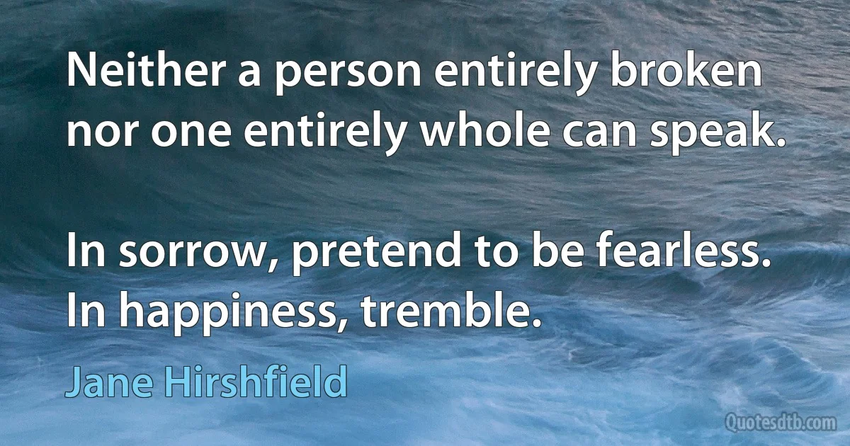 Neither a person entirely broken
nor one entirely whole can speak.

In sorrow, pretend to be fearless. In happiness, tremble. (Jane Hirshfield)