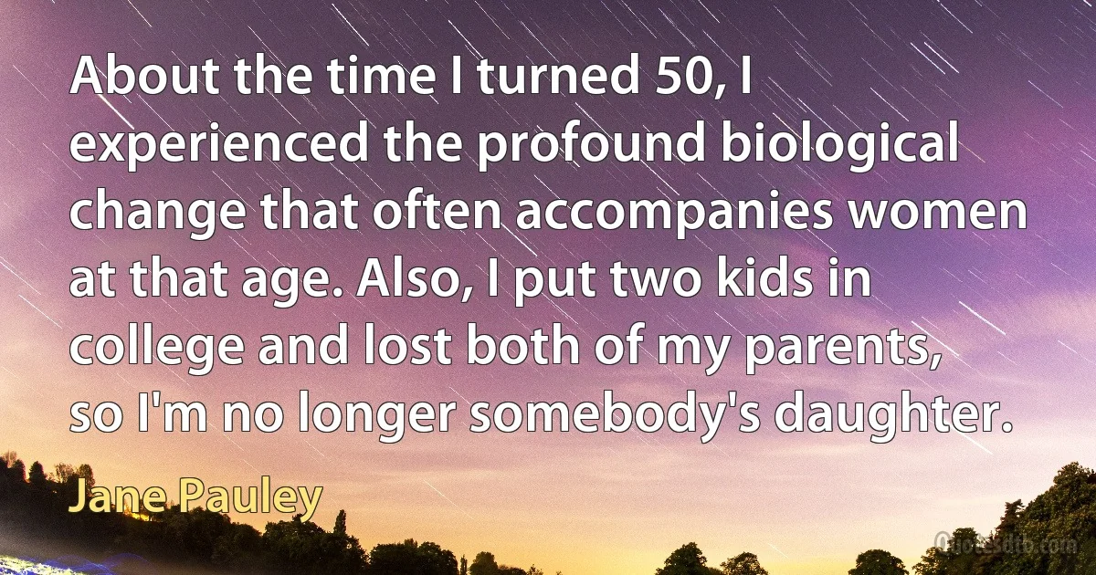 About the time I turned 50, I experienced the profound biological change that often accompanies women at that age. Also, I put two kids in college and lost both of my parents, so I'm no longer somebody's daughter. (Jane Pauley)