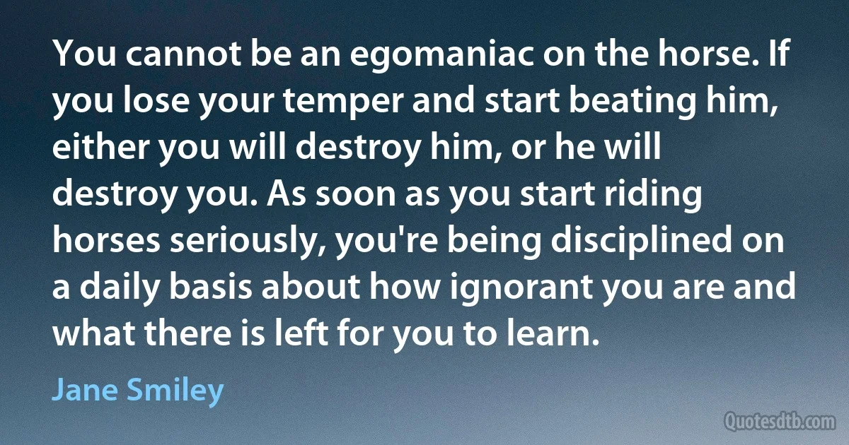 You cannot be an egomaniac on the horse. If you lose your temper and start beating him, either you will destroy him, or he will destroy you. As soon as you start riding horses seriously, you're being disciplined on a daily basis about how ignorant you are and what there is left for you to learn. (Jane Smiley)