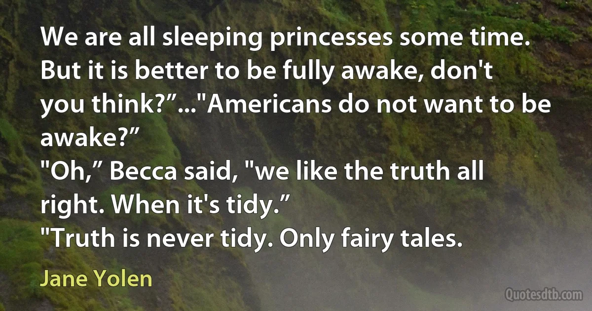 We are all sleeping princesses some time. But it is better to be fully awake, don't you think?”..."Americans do not want to be awake?”
"Oh,” Becca said, "we like the truth all right. When it's tidy.”
"Truth is never tidy. Only fairy tales. (Jane Yolen)