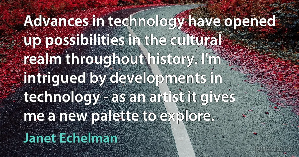 Advances in technology have opened up possibilities in the cultural realm throughout history. I'm intrigued by developments in technology - as an artist it gives me a new palette to explore. (Janet Echelman)