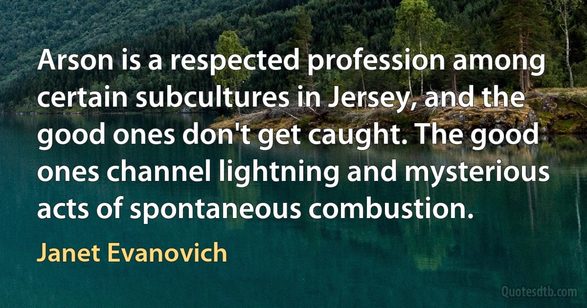 Arson is a respected profession among certain subcultures in Jersey, and the good ones don't get caught. The good ones channel lightning and mysterious acts of spontaneous combustion. (Janet Evanovich)