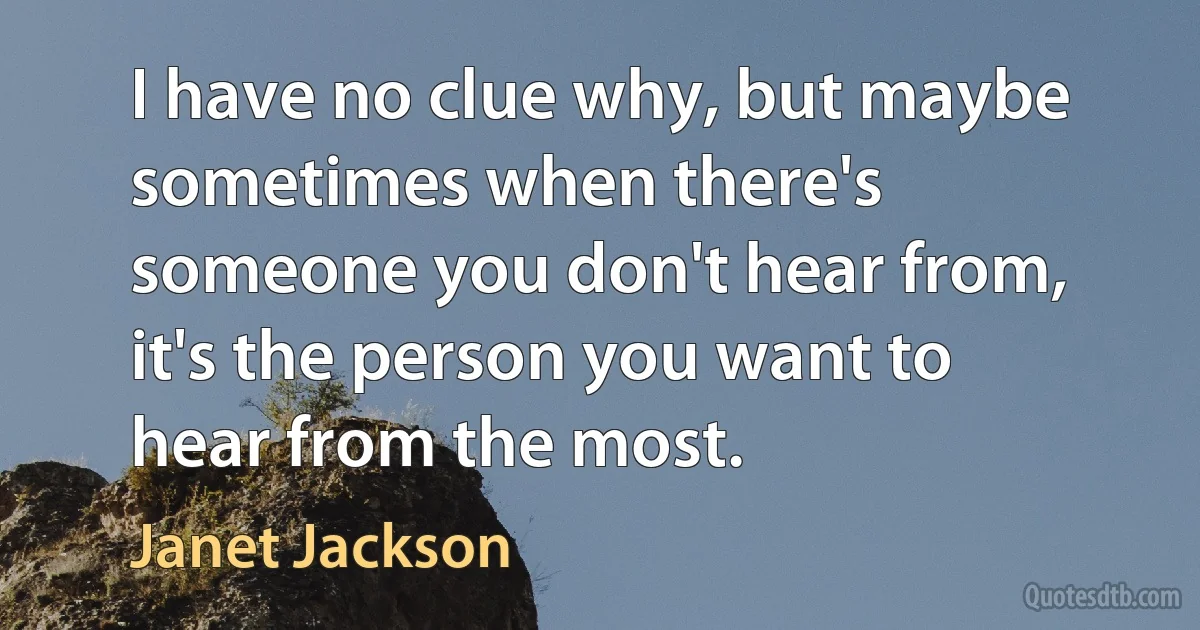 I have no clue why, but maybe sometimes when there's someone you don't hear from, it's the person you want to hear from the most. (Janet Jackson)