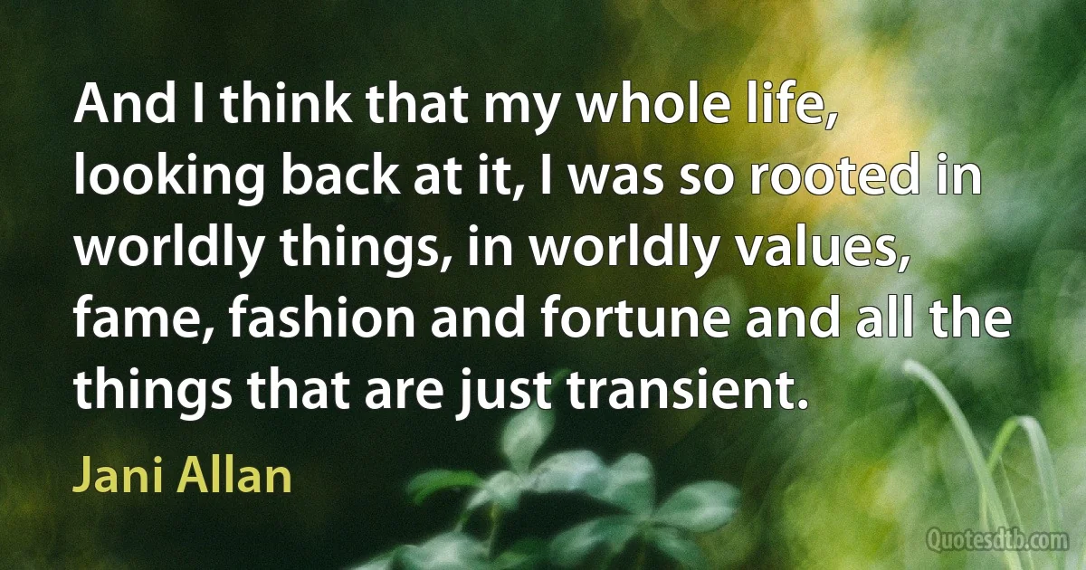 And I think that my whole life, looking back at it, I was so rooted in worldly things, in worldly values, fame, fashion and fortune and all the things that are just transient. (Jani Allan)