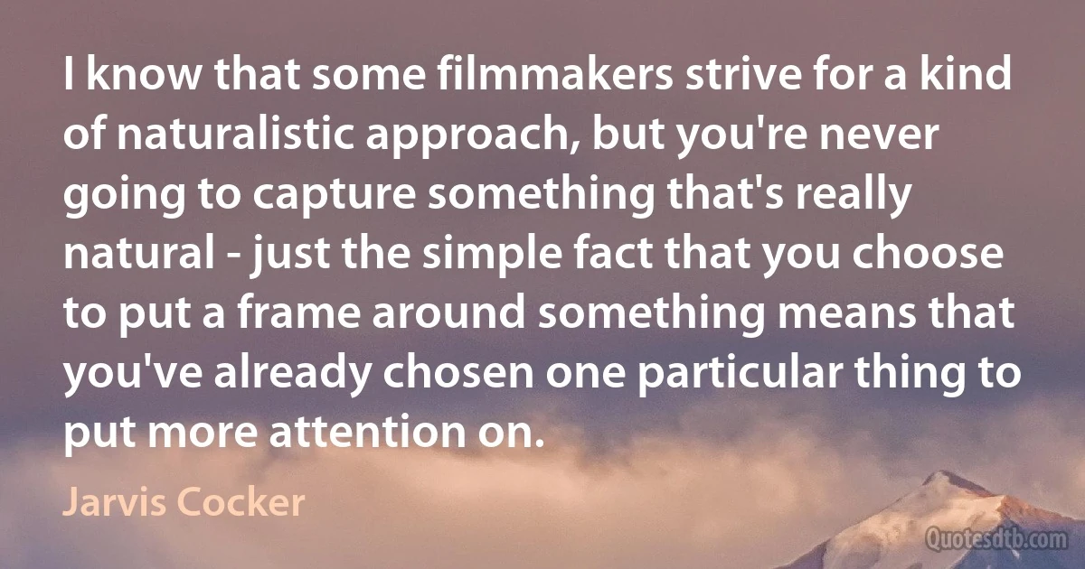 I know that some filmmakers strive for a kind of naturalistic approach, but you're never going to capture something that's really natural - just the simple fact that you choose to put a frame around something means that you've already chosen one particular thing to put more attention on. (Jarvis Cocker)