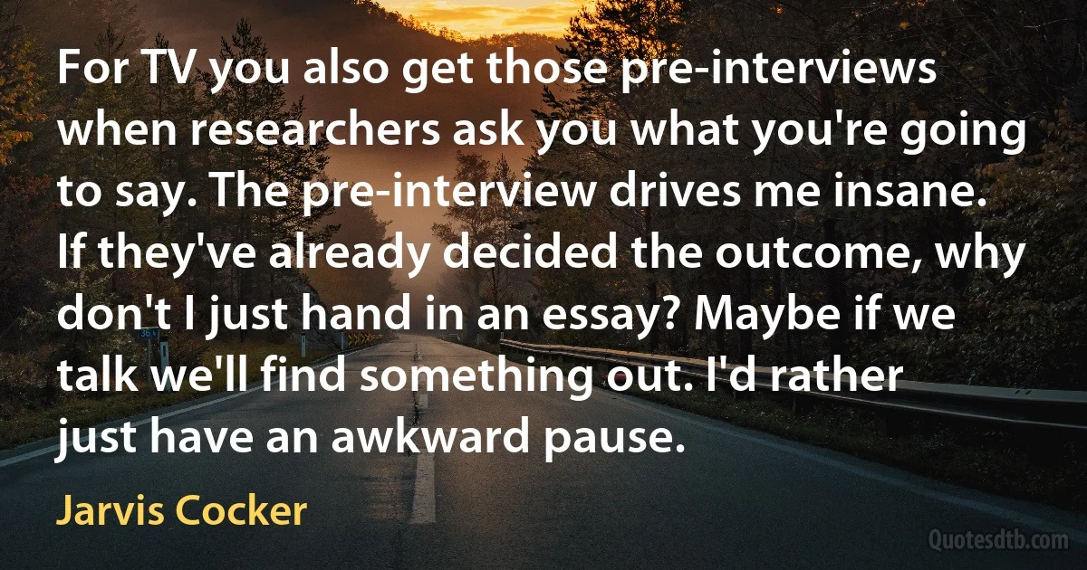 For TV you also get those pre-interviews when researchers ask you what you're going to say. The pre-interview drives me insane. If they've already decided the outcome, why don't I just hand in an essay? Maybe if we talk we'll find something out. I'd rather just have an awkward pause. (Jarvis Cocker)