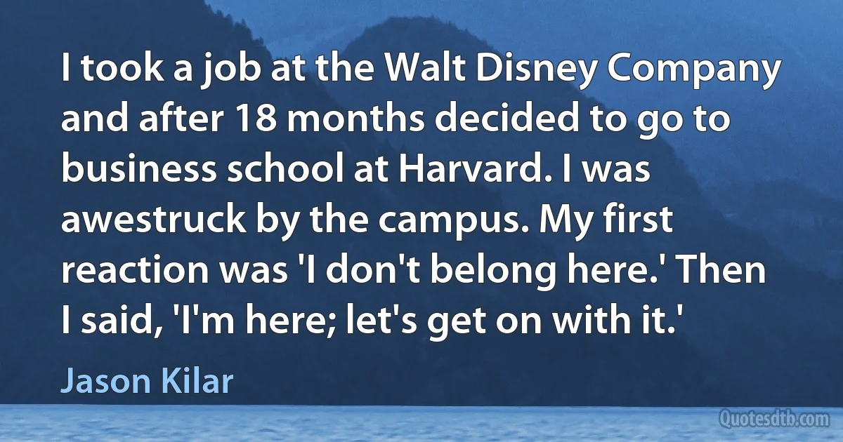 I took a job at the Walt Disney Company and after 18 months decided to go to business school at Harvard. I was awestruck by the campus. My first reaction was 'I don't belong here.' Then I said, 'I'm here; let's get on with it.' (Jason Kilar)