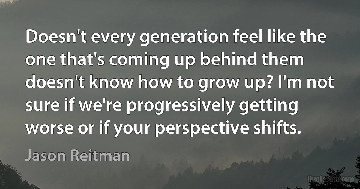 Doesn't every generation feel like the one that's coming up behind them doesn't know how to grow up? I'm not sure if we're progressively getting worse or if your perspective shifts. (Jason Reitman)