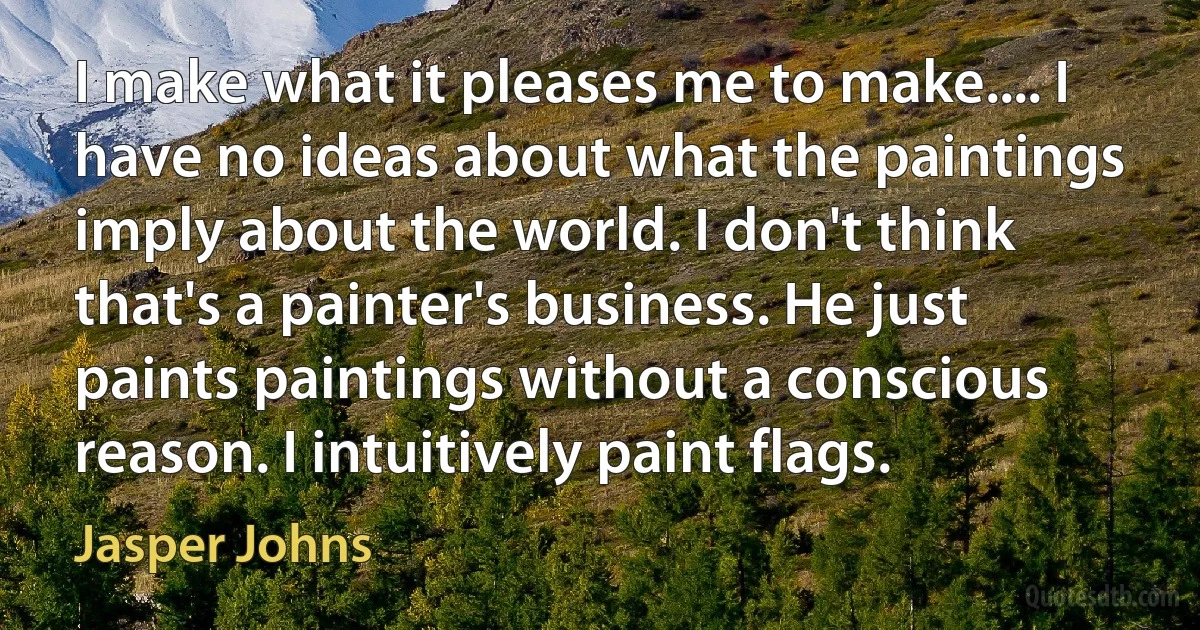 I make what it pleases me to make.... I have no ideas about what the paintings imply about the world. I don't think that's a painter's business. He just paints paintings without a conscious reason. I intuitively paint flags. (Jasper Johns)