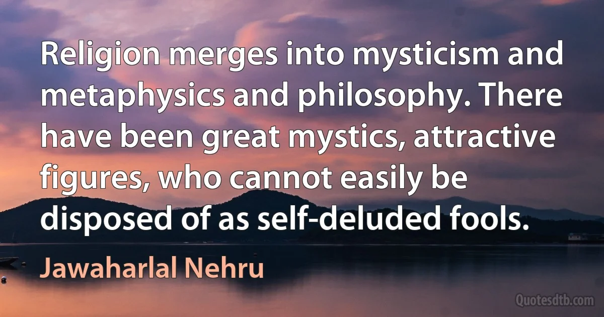 Religion merges into mysticism and metaphysics and philosophy. There have been great mystics, attractive figures, who cannot easily be disposed of as self-deluded fools. (Jawaharlal Nehru)