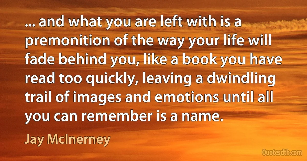 ... and what you are left with is a premonition of the way your life will fade behind you, like a book you have read too quickly, leaving a dwindling trail of images and emotions until all you can remember is a name. (Jay McInerney)