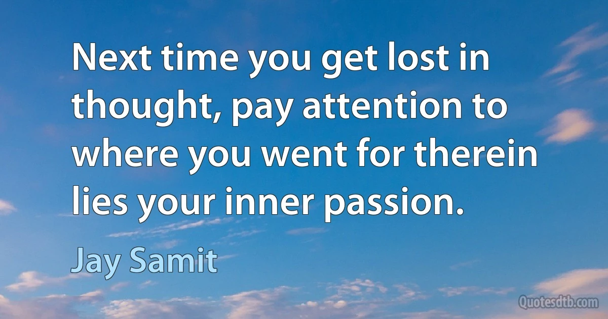 Next time you get lost in thought, pay attention to where you went for therein lies your inner passion. (Jay Samit)