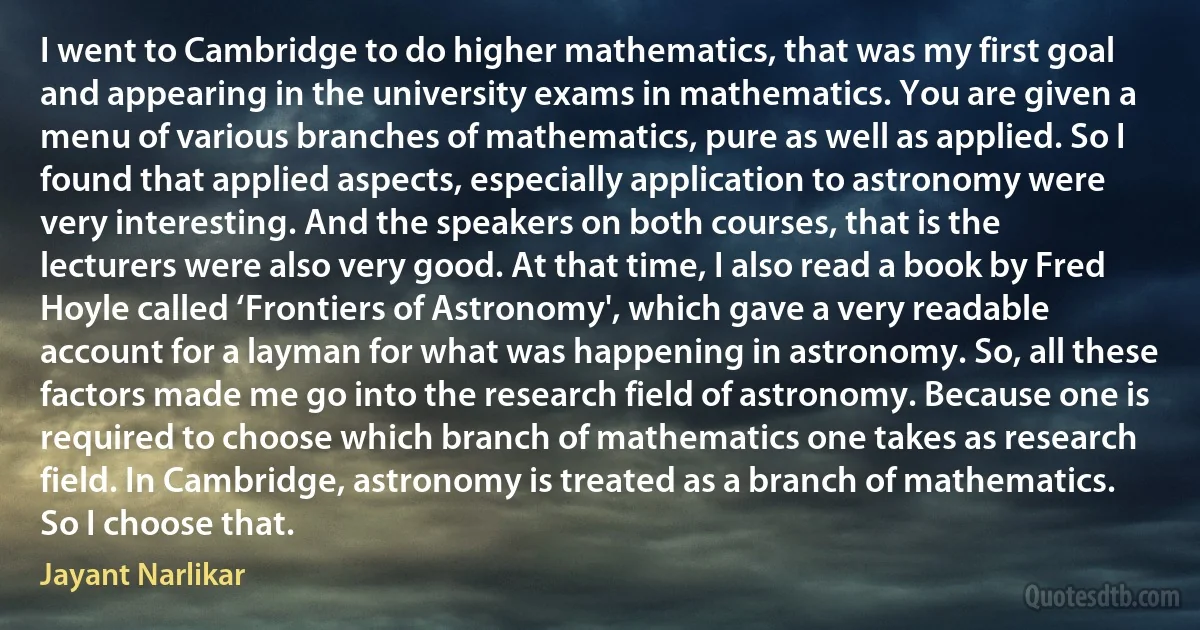 I went to Cambridge to do higher mathematics, that was my first goal and appearing in the university exams in mathematics. You are given a menu of various branches of mathematics, pure as well as applied. So I found that applied aspects, especially application to astronomy were very interesting. And the speakers on both courses, that is the lecturers were also very good. At that time, I also read a book by Fred Hoyle called ‘Frontiers of Astronomy', which gave a very readable account for a layman for what was happening in astronomy. So, all these factors made me go into the research field of astronomy. Because one is required to choose which branch of mathematics one takes as research field. In Cambridge, astronomy is treated as a branch of mathematics. So I choose that. (Jayant Narlikar)