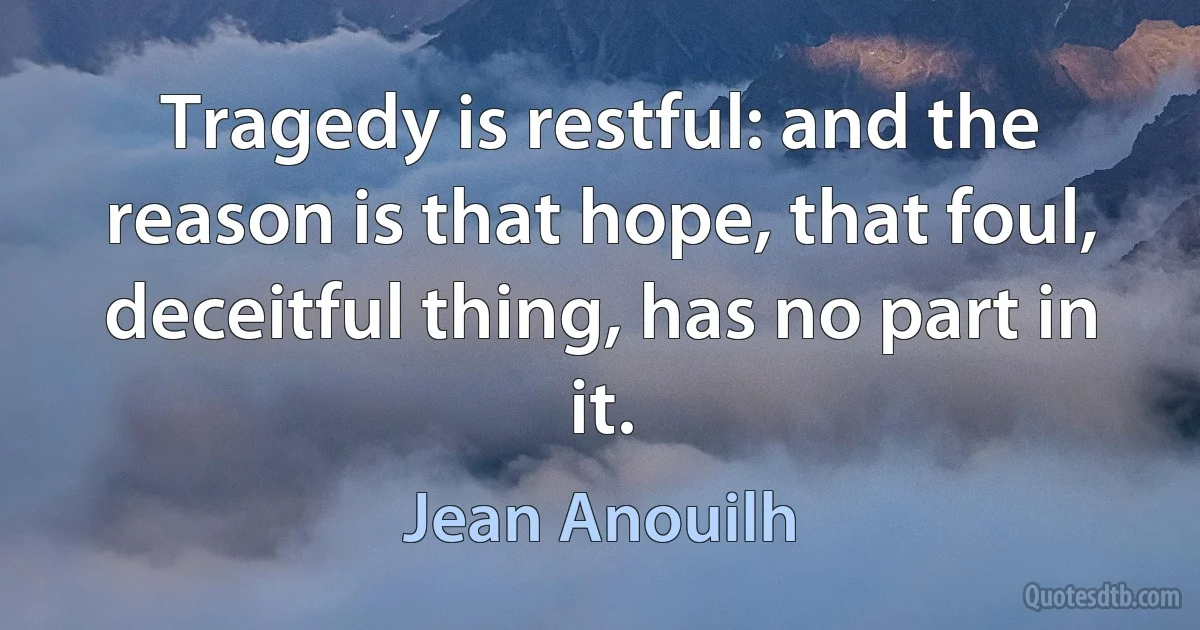 Tragedy is restful: and the reason is that hope, that foul, deceitful thing, has no part in it. (Jean Anouilh)