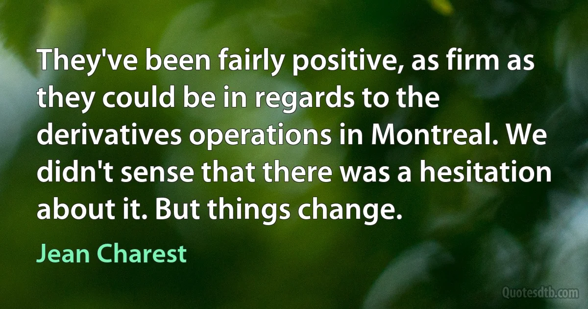 They've been fairly positive, as firm as they could be in regards to the derivatives operations in Montreal. We didn't sense that there was a hesitation about it. But things change. (Jean Charest)