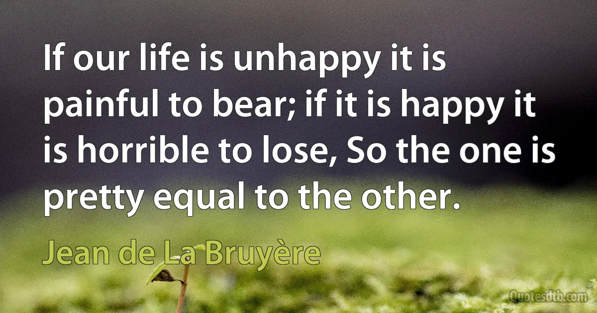 If our life is unhappy it is painful to bear; if it is happy it is horrible to lose, So the one is pretty equal to the other. (Jean de La Bruyère)