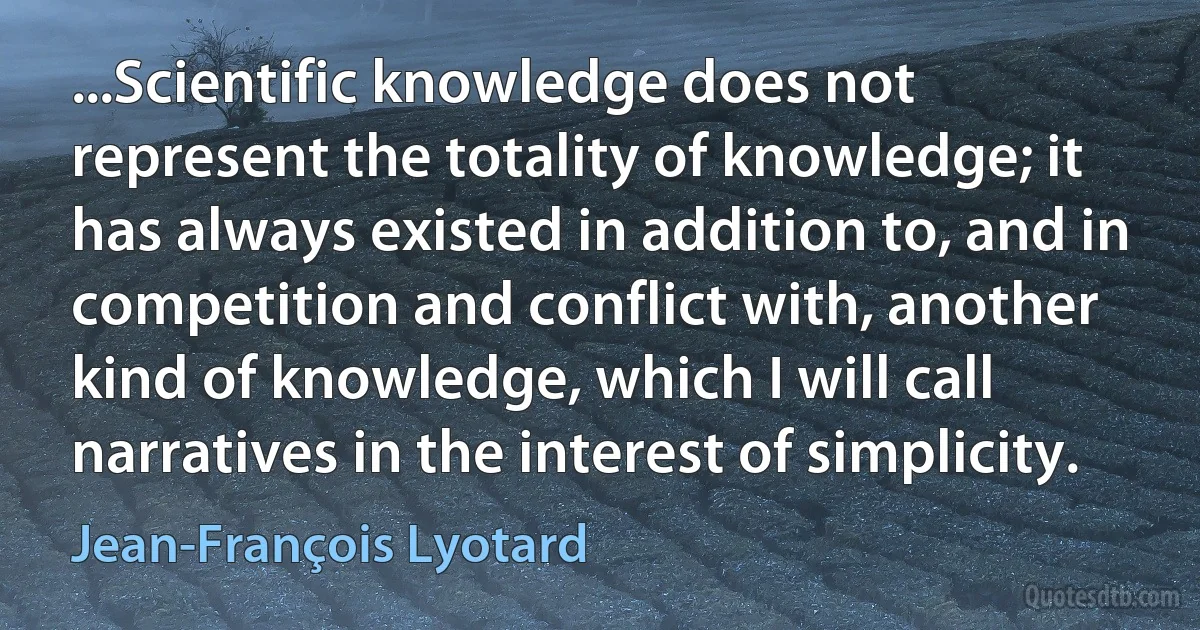 ...Scientific knowledge does not represent the totality of knowledge; it has always existed in addition to, and in competition and conflict with, another kind of knowledge, which I will call narratives in the interest of simplicity. (Jean-François Lyotard)