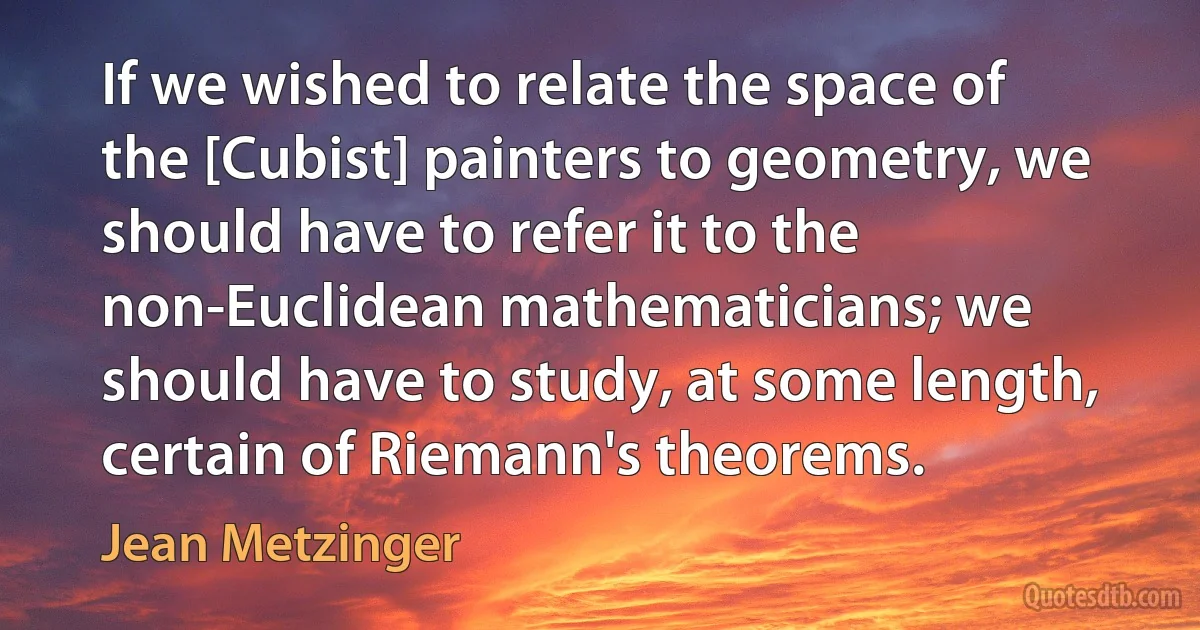 If we wished to relate the space of the [Cubist] painters to geometry, we should have to refer it to the non-Euclidean mathematicians; we should have to study, at some length, certain of Riemann's theorems. (Jean Metzinger)