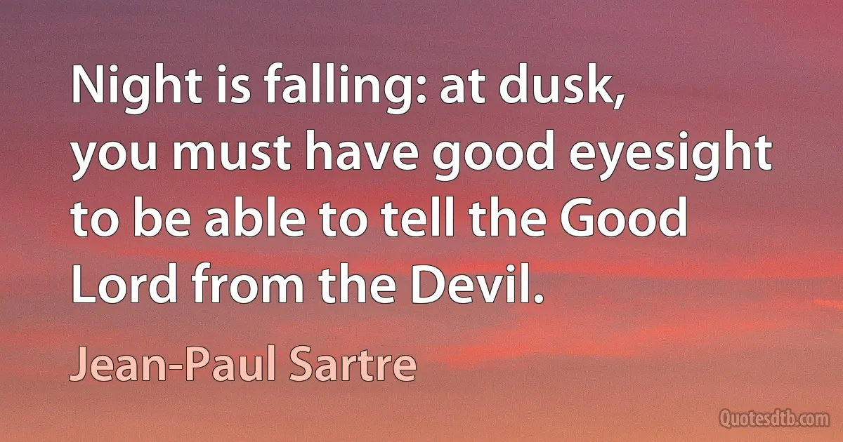 Night is falling: at dusk, you must have good eyesight to be able to tell the Good Lord from the Devil. (Jean-Paul Sartre)