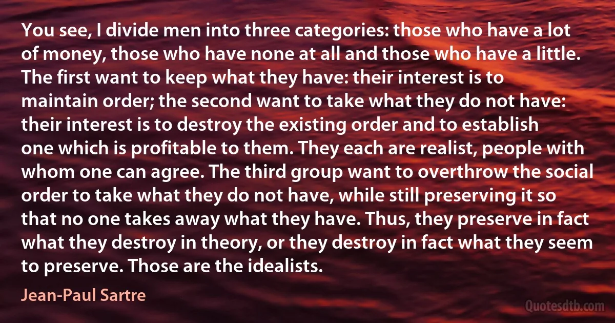 You see, I divide men into three categories: those who have a lot of money, those who have none at all and those who have a little. The first want to keep what they have: their interest is to maintain order; the second want to take what they do not have: their interest is to destroy the existing order and to establish one which is profitable to them. They each are realist, people with whom one can agree. The third group want to overthrow the social order to take what they do not have, while still preserving it so that no one takes away what they have. Thus, they preserve in fact what they destroy in theory, or they destroy in fact what they seem to preserve. Those are the idealists. (Jean-Paul Sartre)