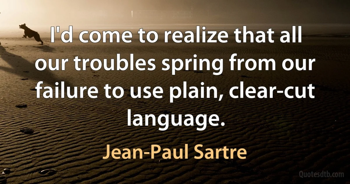 I'd come to realize that all our troubles spring from our failure to use plain, clear-cut language. (Jean-Paul Sartre)