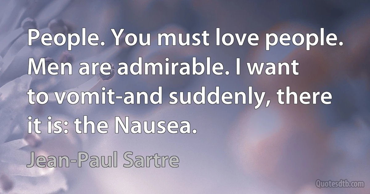 People. You must love people. Men are admirable. I want
to vomit-and suddenly, there it is: the Nausea. (Jean-Paul Sartre)