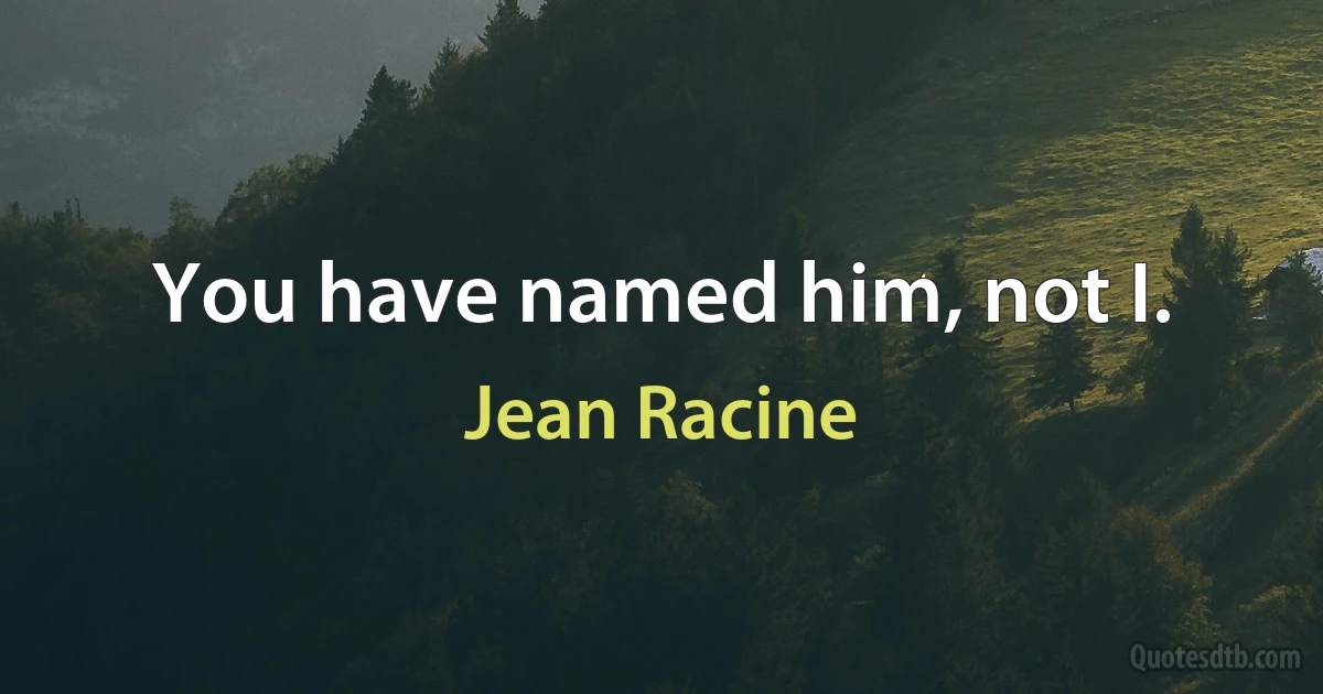 You have named him, not I. (Jean Racine)