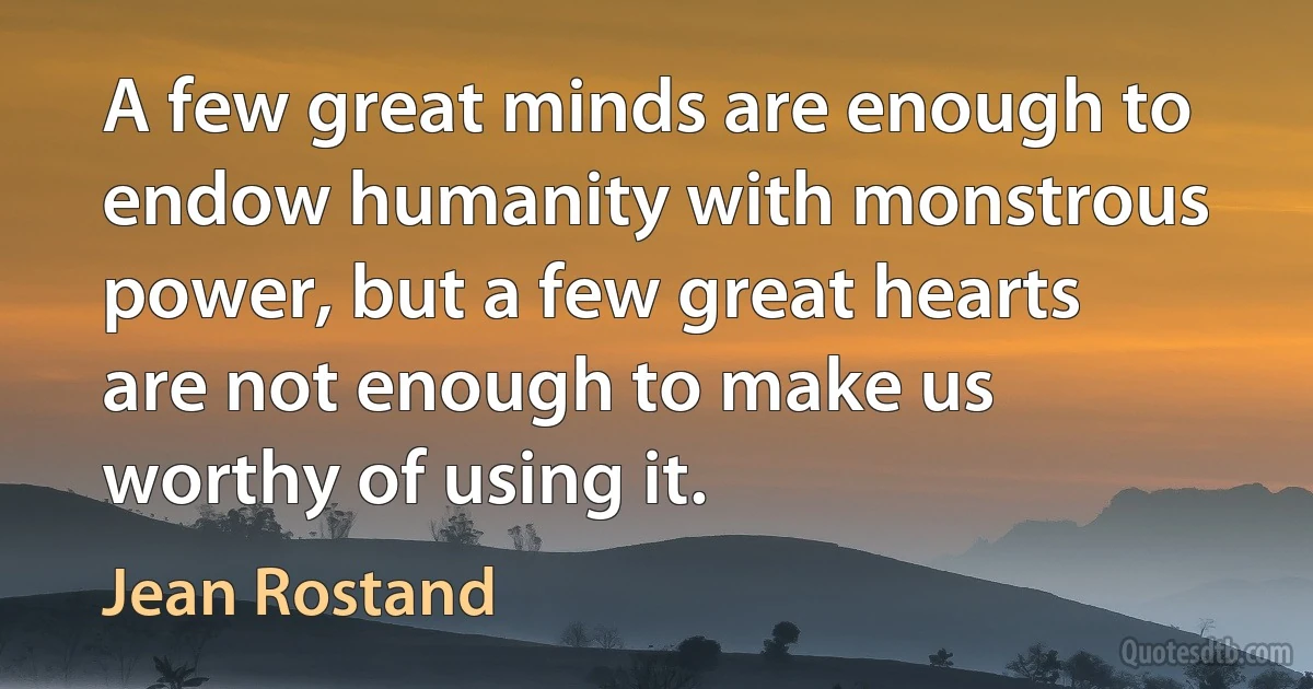 A few great minds are enough to endow humanity with monstrous power, but a few great hearts are not enough to make us worthy of using it. (Jean Rostand)