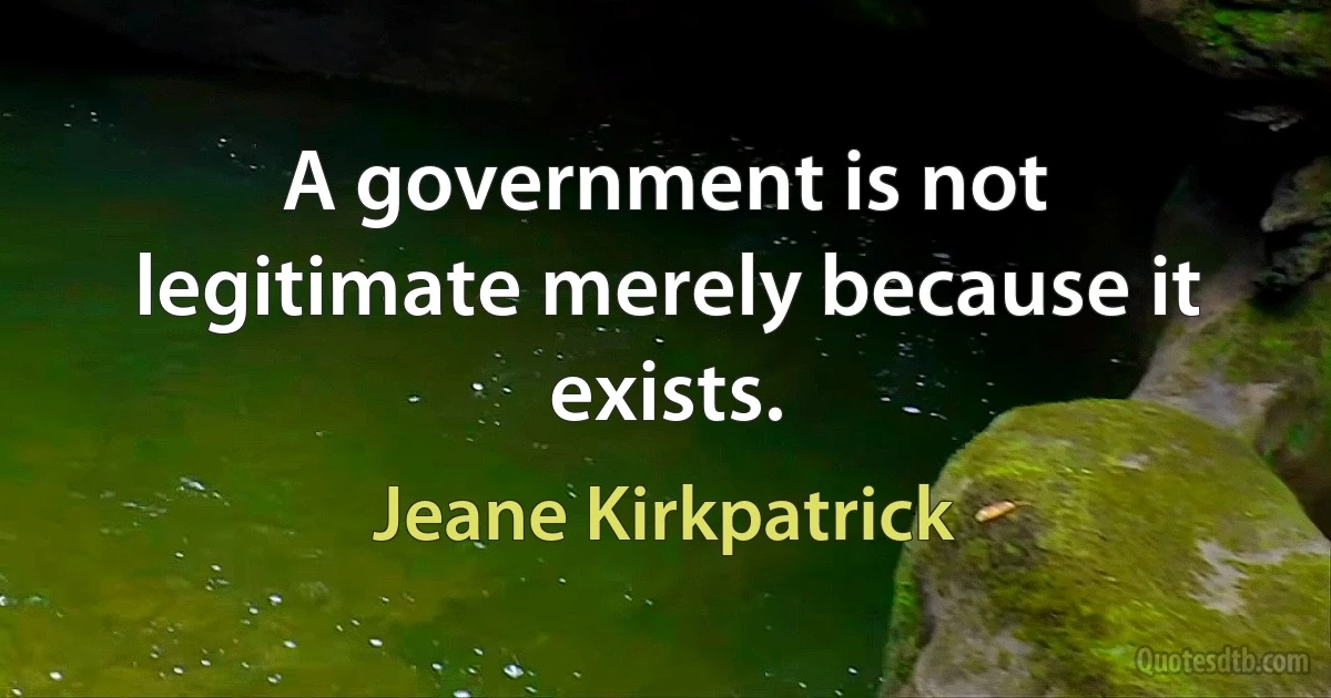 A government is not legitimate merely because it exists. (Jeane Kirkpatrick)