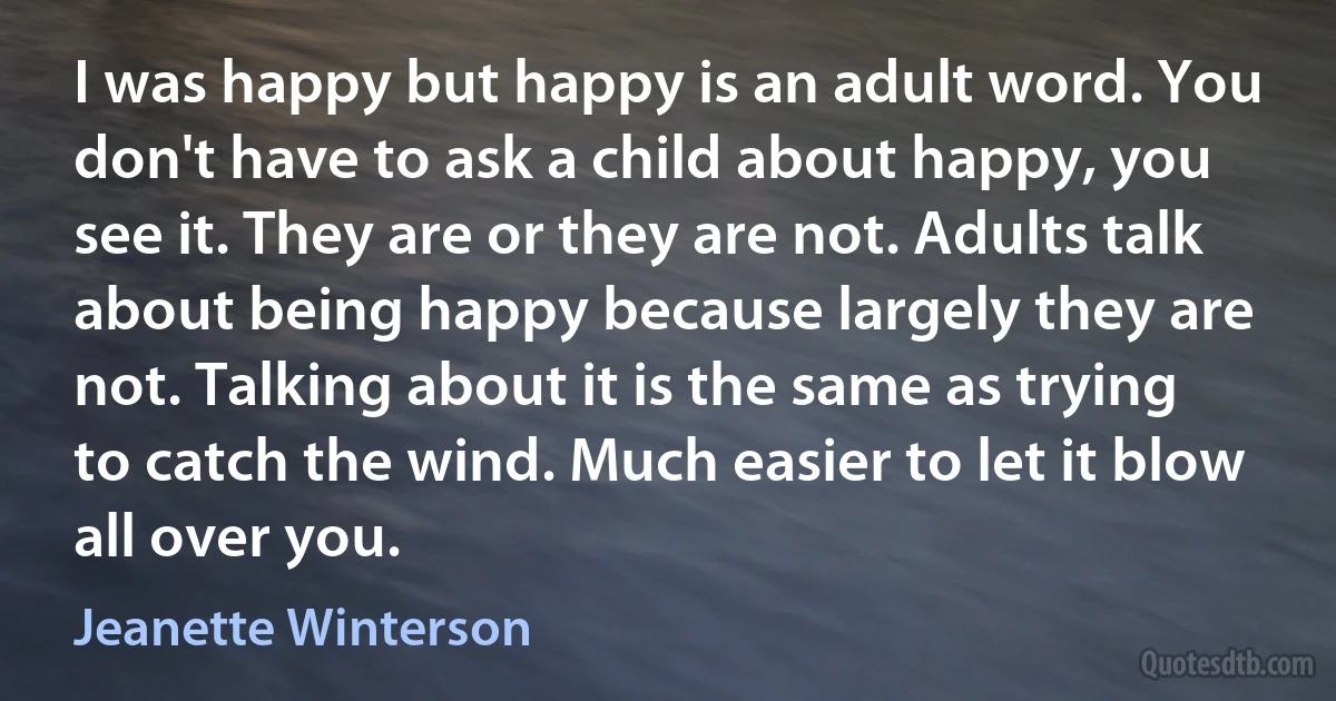 I was happy but happy is an adult word. You don't have to ask a child about happy, you see it. They are or they are not. Adults talk about being happy because largely they are not. Talking about it is the same as trying to catch the wind. Much easier to let it blow all over you. (Jeanette Winterson)