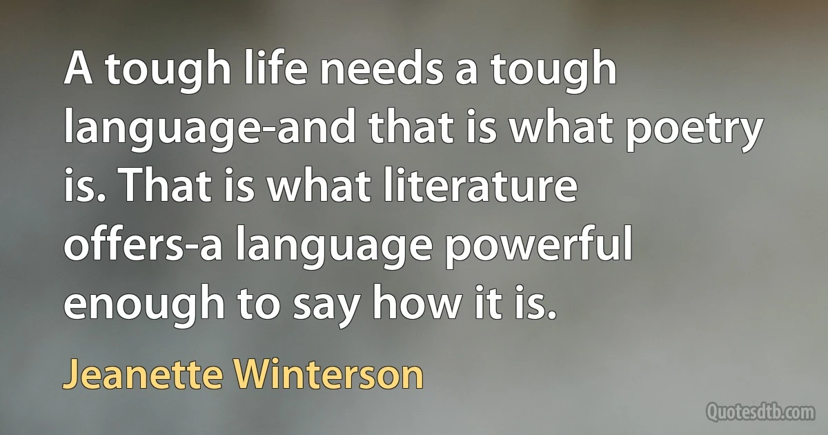 A tough life needs a tough language-and that is what poetry is. That is what literature offers-a language powerful enough to say how it is. (Jeanette Winterson)