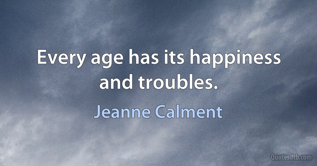 Every age has its happiness and troubles. (Jeanne Calment)