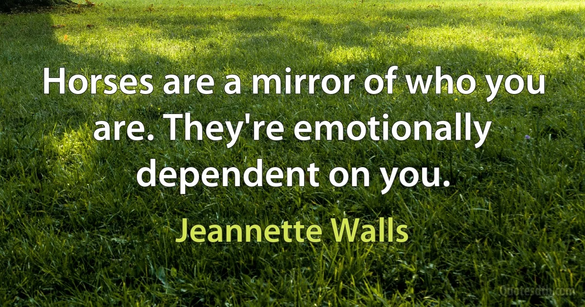 Horses are a mirror of who you are. They're emotionally dependent on you. (Jeannette Walls)