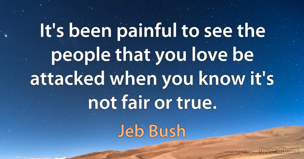 It's been painful to see the people that you love be attacked when you know it's not fair or true. (Jeb Bush)