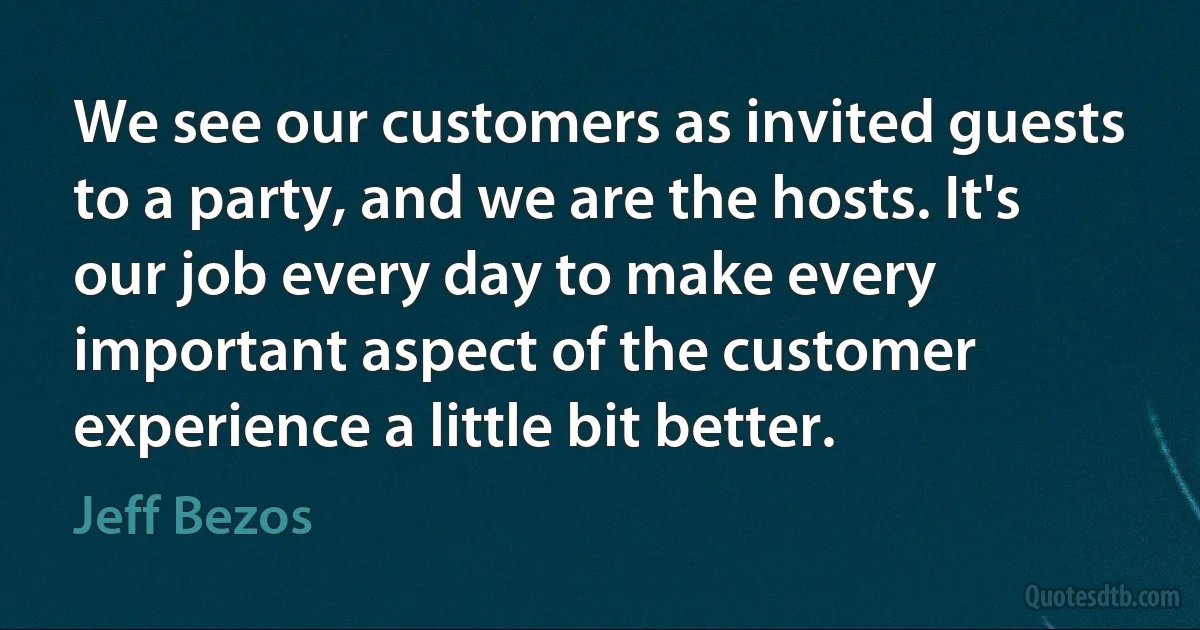 We see our customers as invited guests to a party, and we are the hosts. It's our job every day to make every important aspect of the customer experience a little bit better. (Jeff Bezos)