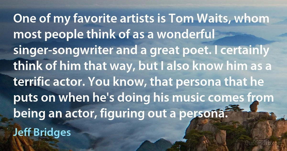 One of my favorite artists is Tom Waits, whom most people think of as a wonderful singer-songwriter and a great poet. I certainly think of him that way, but I also know him as a terrific actor. You know, that persona that he puts on when he's doing his music comes from being an actor, figuring out a persona. (Jeff Bridges)