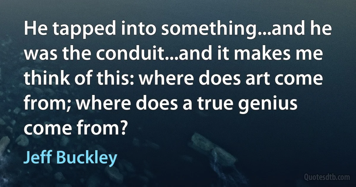 He tapped into something...and he was the conduit...and it makes me think of this: where does art come from; where does a true genius come from? (Jeff Buckley)