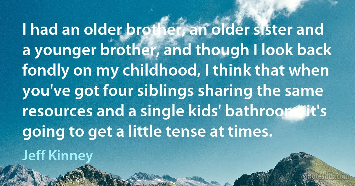 I had an older brother, an older sister and a younger brother, and though I look back fondly on my childhood, I think that when you've got four siblings sharing the same resources and a single kids' bathroom, it's going to get a little tense at times. (Jeff Kinney)