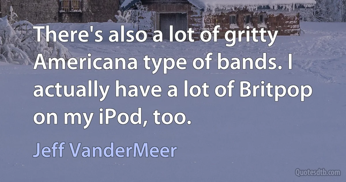 There's also a lot of gritty Americana type of bands. I actually have a lot of Britpop on my iPod, too. (Jeff VanderMeer)