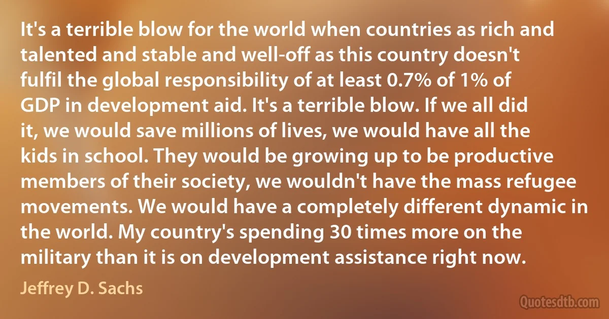 It's a terrible blow for the world when countries as rich and talented and stable and well-off as this country doesn't fulfil the global responsibility of at least 0.7% of 1% of GDP in development aid. It's a terrible blow. If we all did it, we would save millions of lives, we would have all the kids in school. They would be growing up to be productive members of their society, we wouldn't have the mass refugee movements. We would have a completely different dynamic in the world. My country's spending 30 times more on the military than it is on development assistance right now. (Jeffrey D. Sachs)