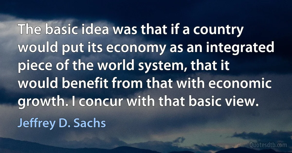 The basic idea was that if a country would put its economy as an integrated piece of the world system, that it would benefit from that with economic growth. I concur with that basic view. (Jeffrey D. Sachs)