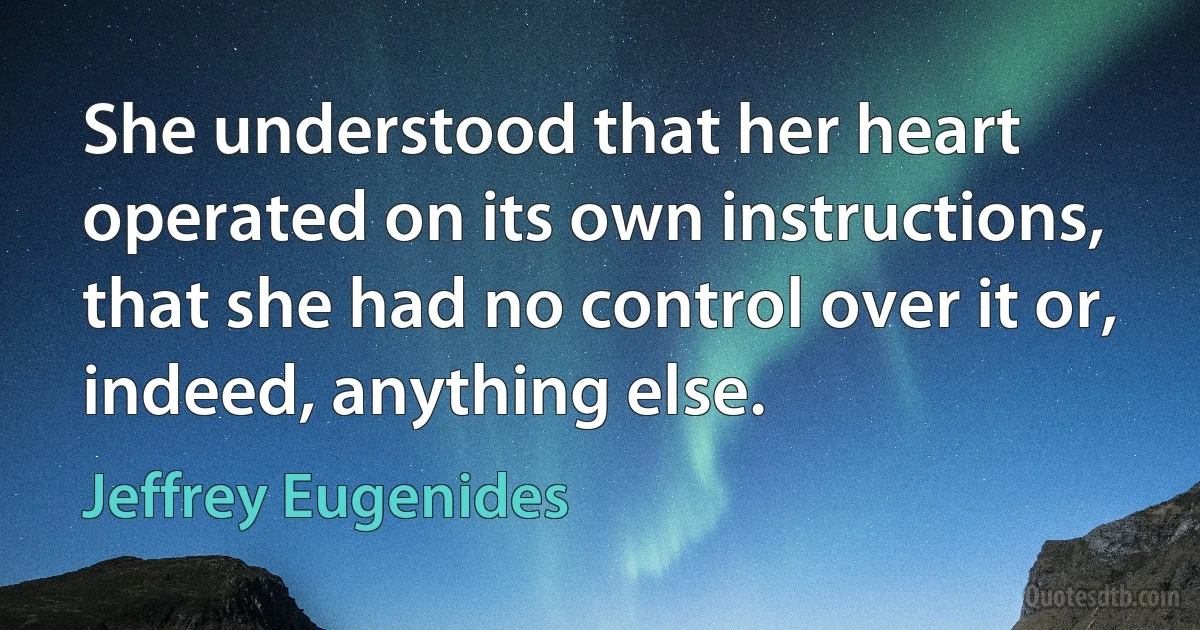 She understood that her heart operated on its own instructions, that she had no control over it or, indeed, anything else. (Jeffrey Eugenides)