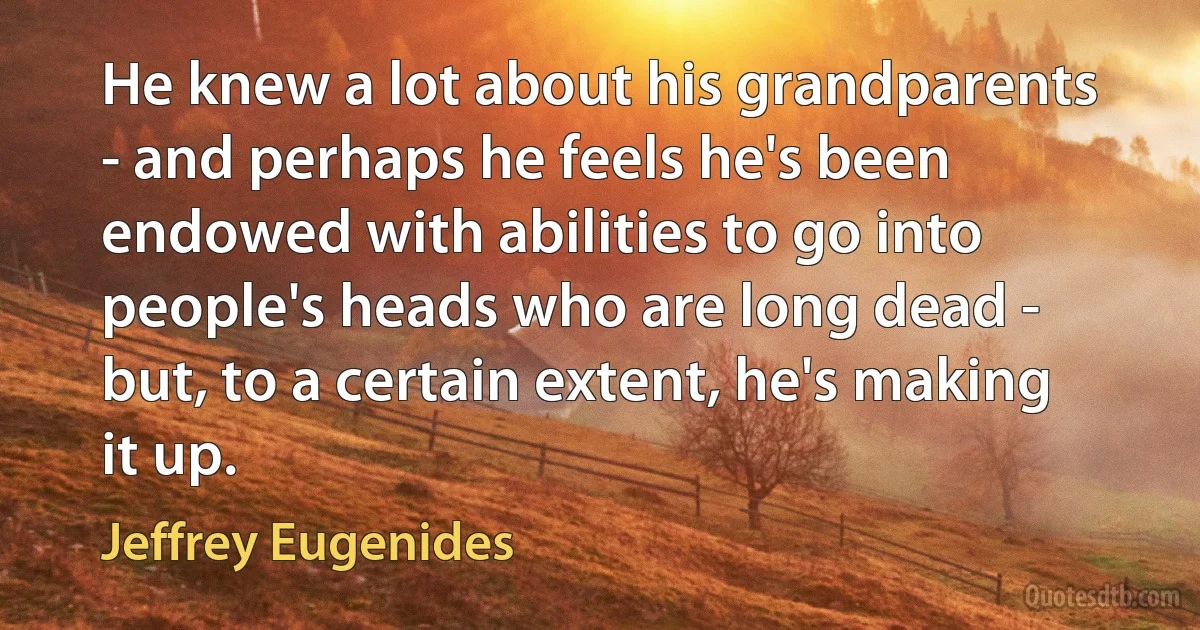 He knew a lot about his grandparents - and perhaps he feels he's been endowed with abilities to go into people's heads who are long dead - but, to a certain extent, he's making it up. (Jeffrey Eugenides)